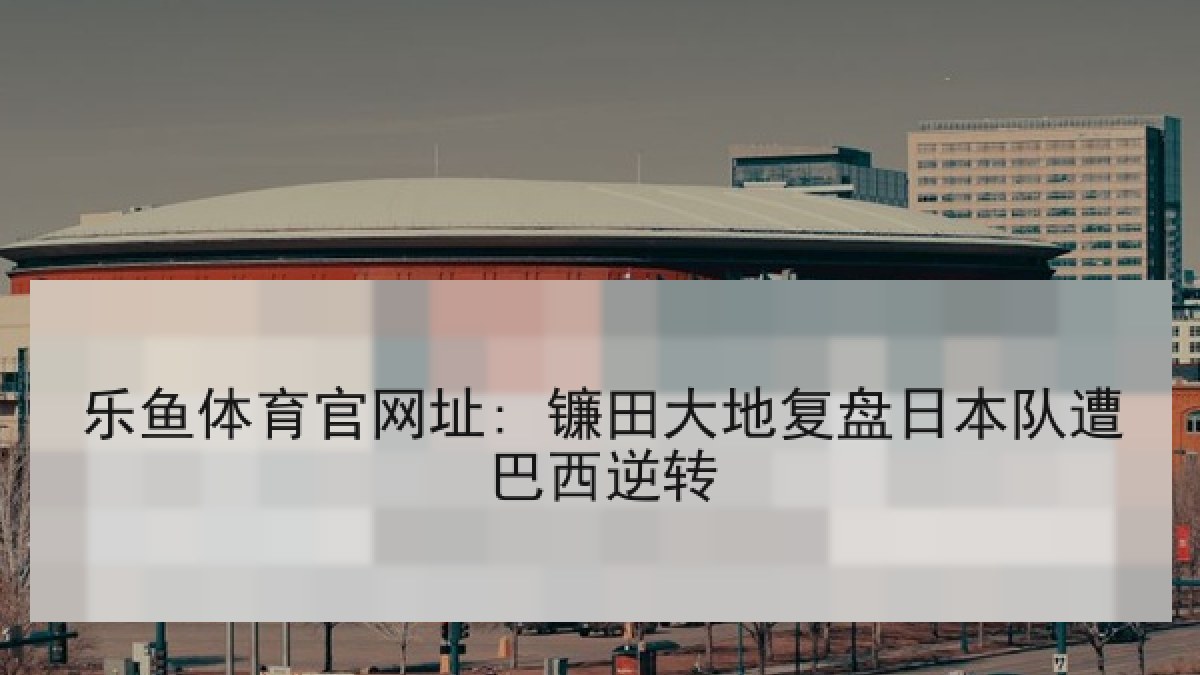 乐鱼体育官网址: 镰田大地复盘日本队遭巴西逆转