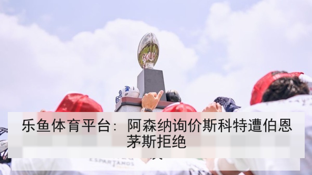 乐鱼体育平台: 阿森纳询价斯科特遭伯恩茅斯拒绝