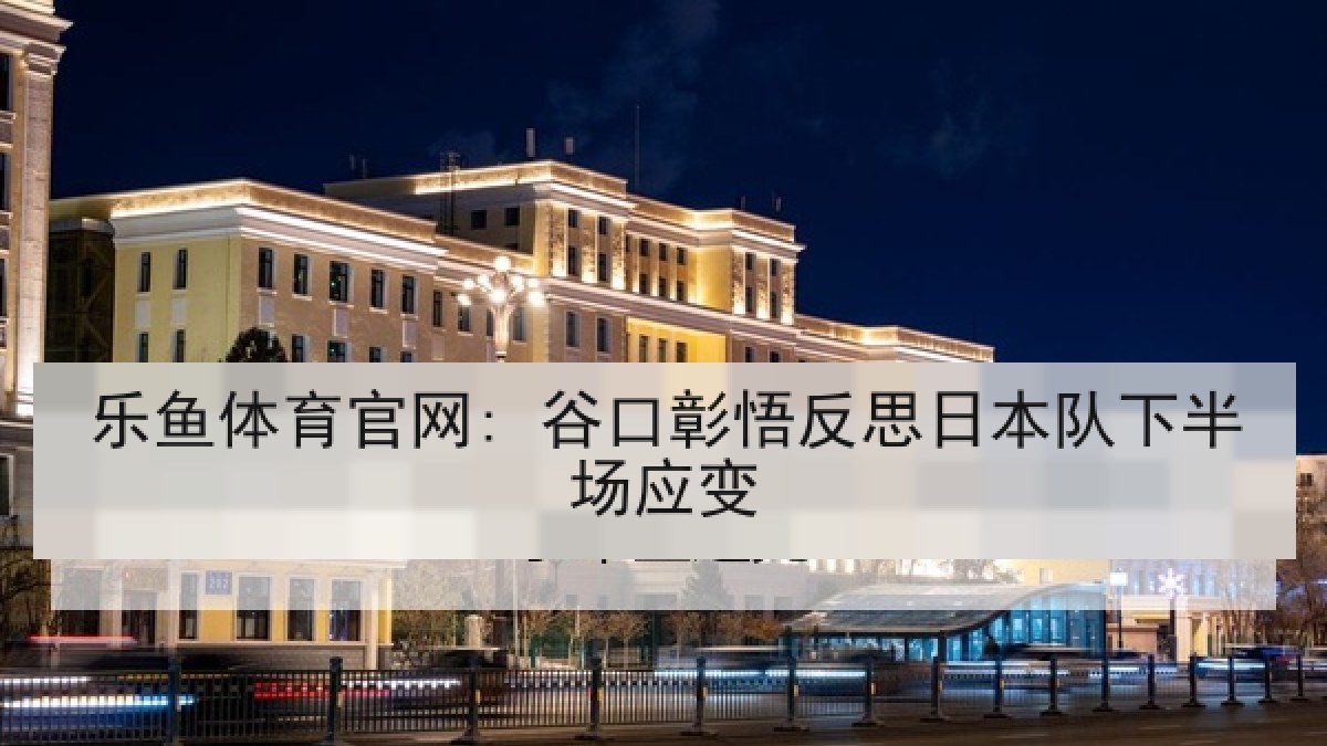 乐鱼体育官网: 谷口彰悟反思日本队下半场应变 乐鱼体育官网: 谷口彰悟反思日本队下半场应变