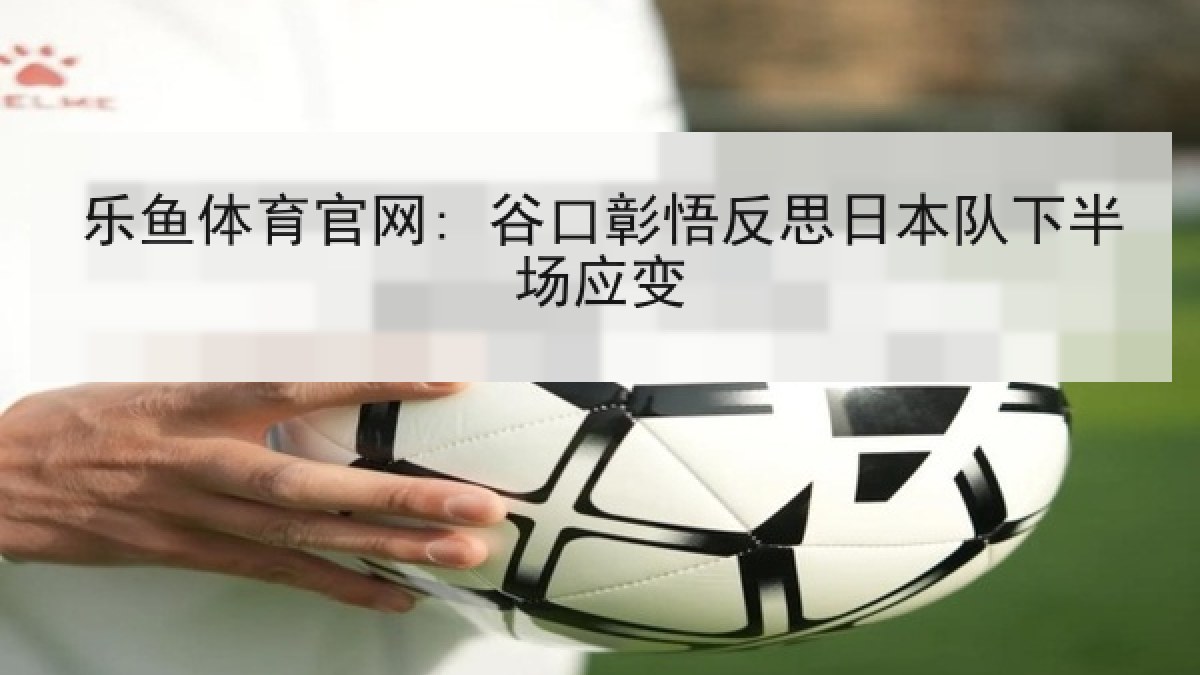 乐鱼体育官网: 谷口彰悟反思日本队下半场应变
