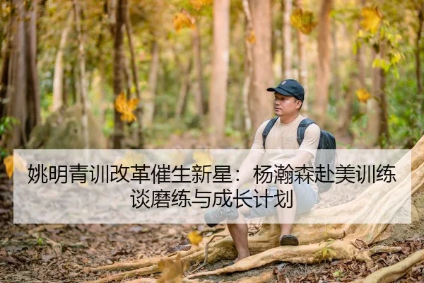姚明青训改革催生新星：杨瀚森赴美训练谈磨练与成长计划