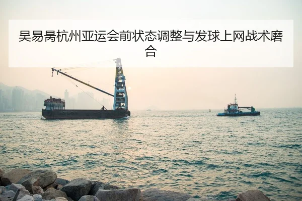 吴易昺杭州亚运会前状态调整与发球上网战术磨合