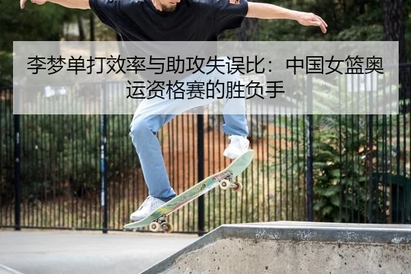 李梦单打效率与助攻失误比：中国女篮奥运资格赛的胜负手