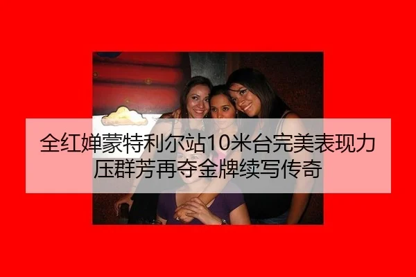 全红婵蒙特利尔站10米台完美表现力压群芳再夺金牌续写传奇