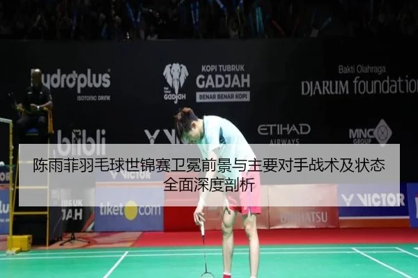 陈雨菲羽毛球世锦赛卫冕前景与主要对手战术及状态全面深度剖析
