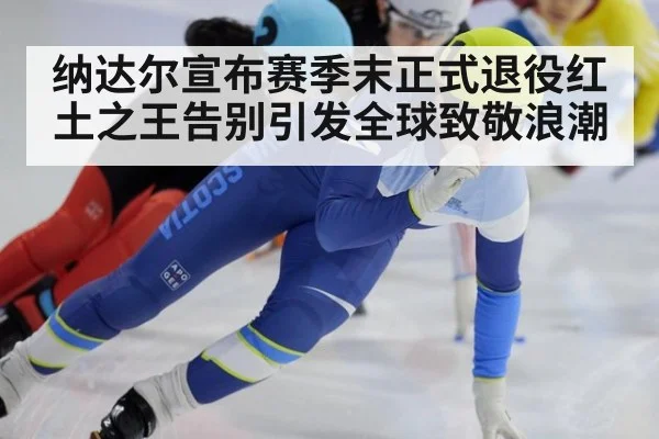 纳达尔宣布赛季末正式退役红土之王告别引发全球致敬浪潮